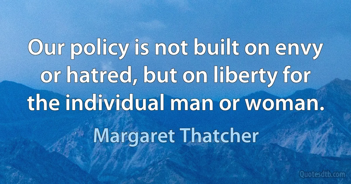 Our policy is not built on envy or hatred, but on liberty for the individual man or woman. (Margaret Thatcher)