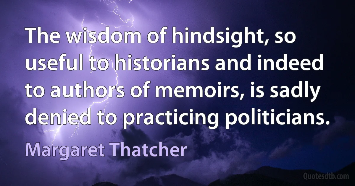 The wisdom of hindsight, so useful to historians and indeed to authors of memoirs, is sadly denied to practicing politicians. (Margaret Thatcher)