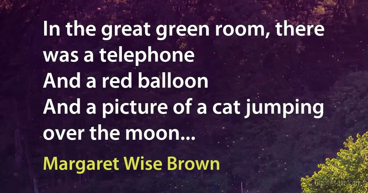 In the great green room, there was a telephone
And a red balloon
And a picture of a cat jumping over the moon... (Margaret Wise Brown)