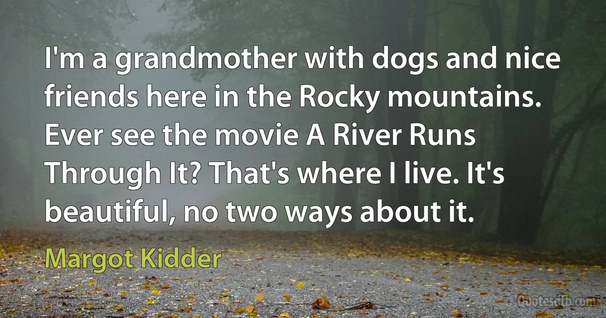 I'm a grandmother with dogs and nice friends here in the Rocky mountains. Ever see the movie A River Runs Through It? That's where I live. It's beautiful, no two ways about it. (Margot Kidder)