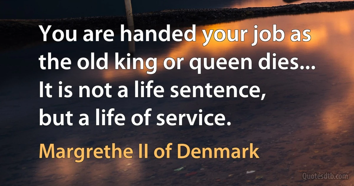 You are handed your job as the old king or queen dies... It is not a life sentence, but a life of service. (Margrethe II of Denmark)