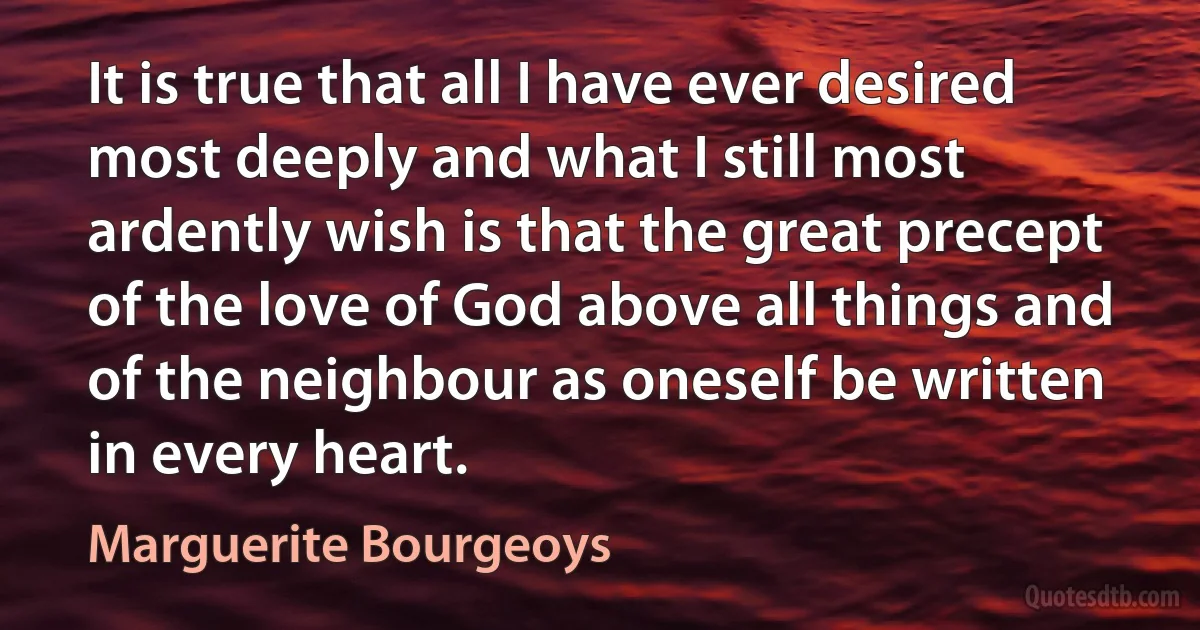 It is true that all I have ever desired most deeply and what I still most ardently wish is that the great precept of the love of God above all things and of the neighbour as oneself be written in every heart. (Marguerite Bourgeoys)