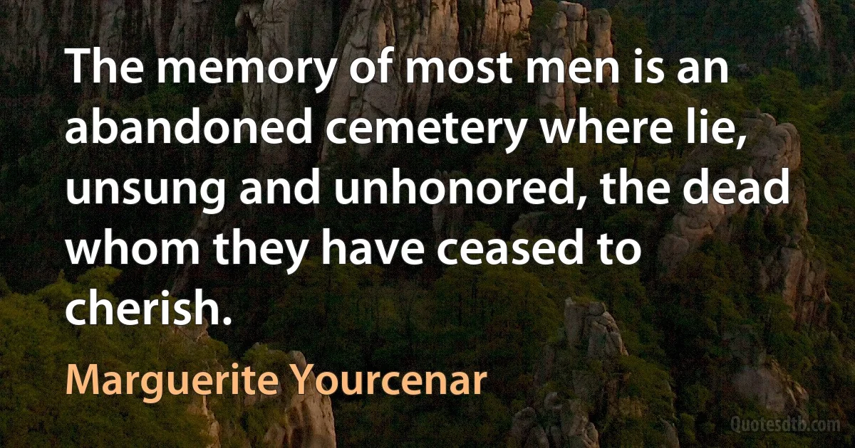 The memory of most men is an abandoned cemetery where lie, unsung and unhonored, the dead whom they have ceased to cherish. (Marguerite Yourcenar)