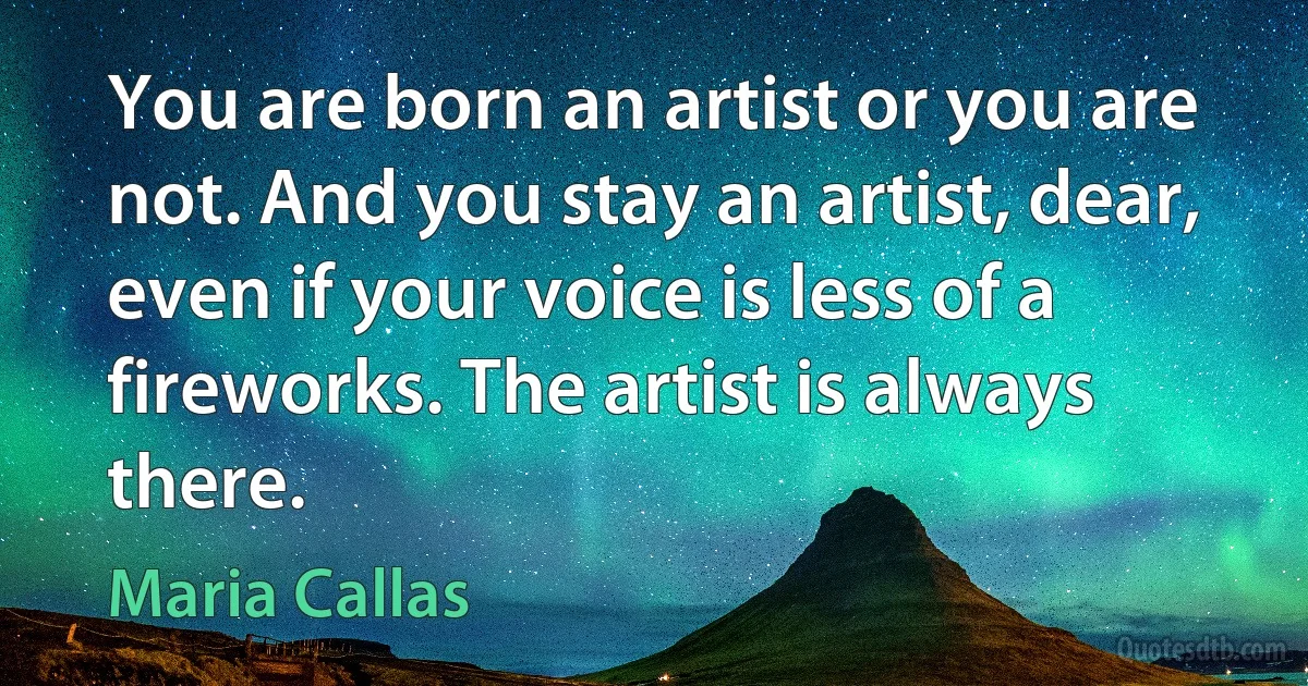 You are born an artist or you are not. And you stay an artist, dear, even if your voice is less of a fireworks. The artist is always there. (Maria Callas)