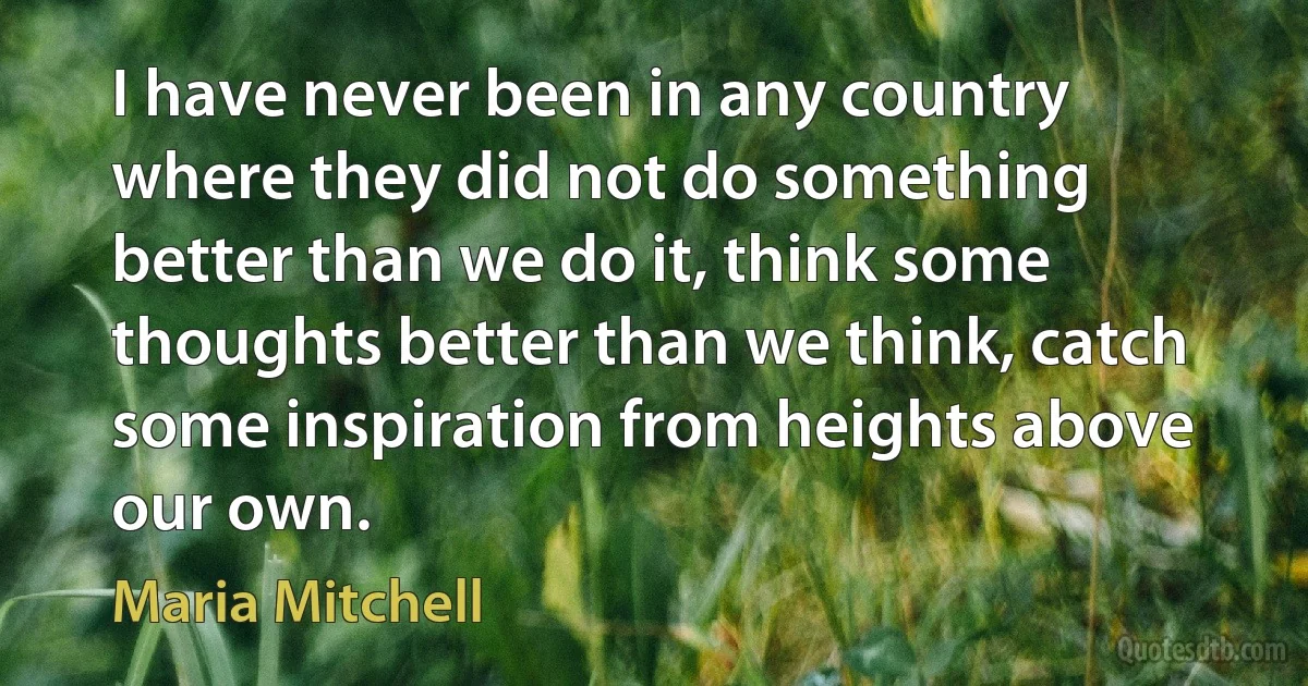 I have never been in any country where they did not do something better than we do it, think some thoughts better than we think, catch some inspiration from heights above our own. (Maria Mitchell)