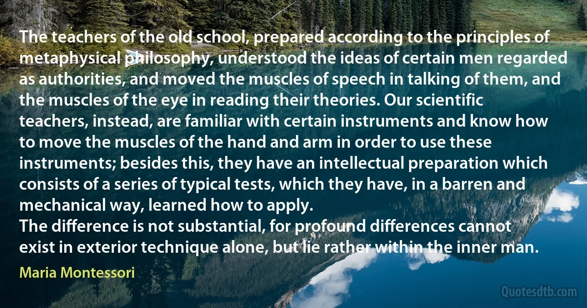 The teachers of the old school, prepared according to the principles of metaphysical philosophy, understood the ideas of certain men regarded as authorities, and moved the muscles of speech in talking of them, and the muscles of the eye in reading their theories. Our scientific teachers, instead, are familiar with certain instruments and know how to move the muscles of the hand and arm in order to use these instruments; besides this, they have an intellectual preparation which consists of a series of typical tests, which they have, in a barren and mechanical way, learned how to apply.
The difference is not substantial, for profound differences cannot exist in exterior technique alone, but lie rather within the inner man. (Maria Montessori)