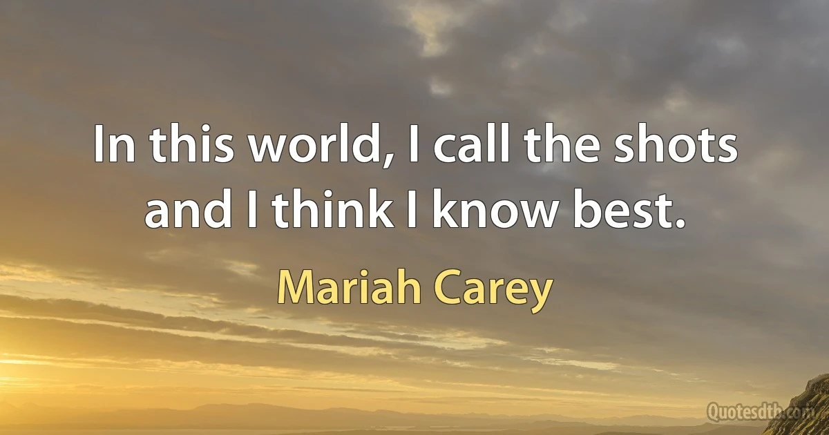 In this world, I call the shots and I think I know best. (Mariah Carey)