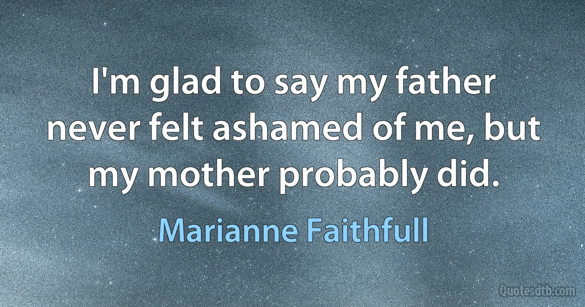 I'm glad to say my father never felt ashamed of me, but my mother probably did. (Marianne Faithfull)