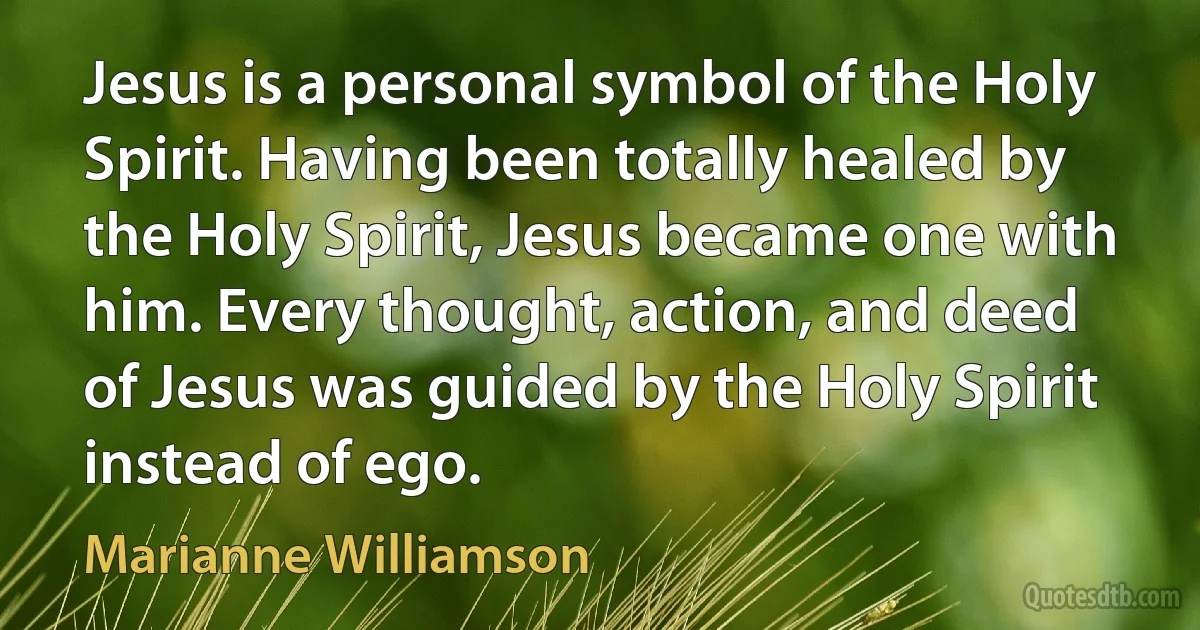 Jesus is a personal symbol of the Holy Spirit. Having been totally healed by the Holy Spirit, Jesus became one with him. Every thought, action, and deed of Jesus was guided by the Holy Spirit instead of ego. (Marianne Williamson)