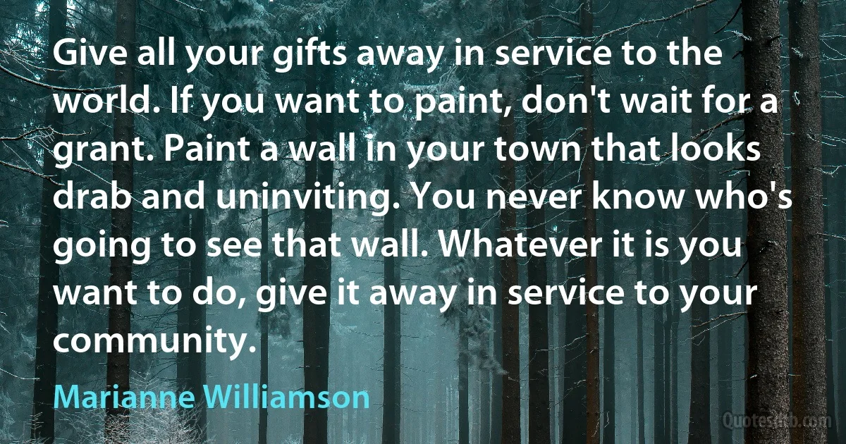 Give all your gifts away in service to the world. If you want to paint, don't wait for a grant. Paint a wall in your town that looks drab and uninviting. You never know who's going to see that wall. Whatever it is you want to do, give it away in service to your community. (Marianne Williamson)