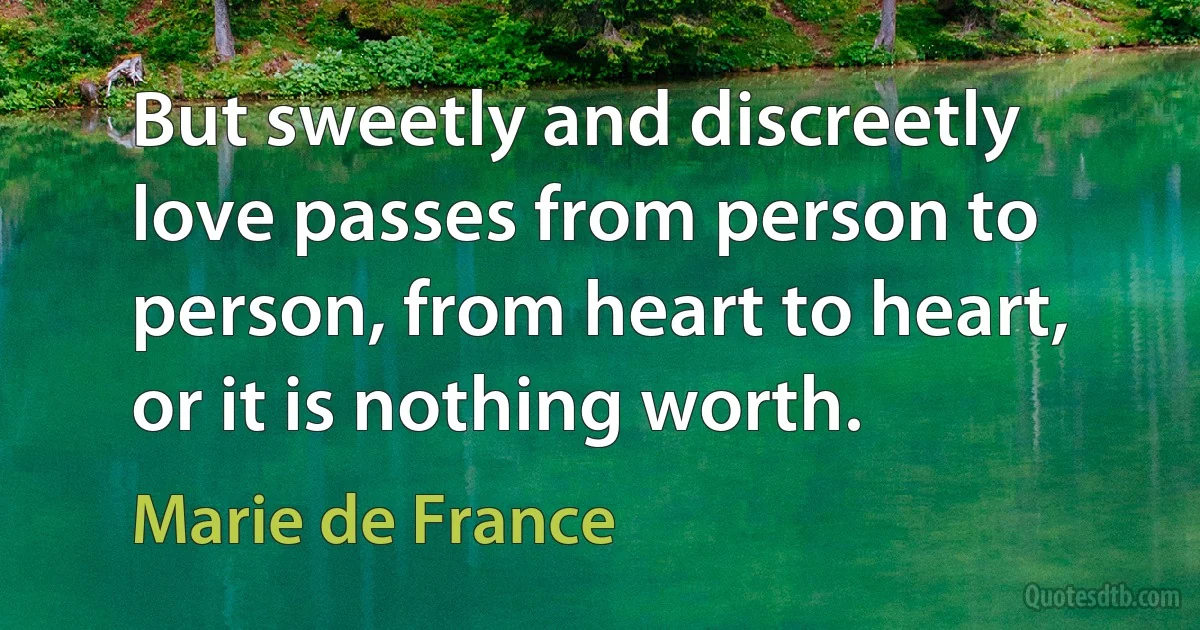 But sweetly and discreetly love passes from person to person, from heart to heart, or it is nothing worth. (Marie de France)