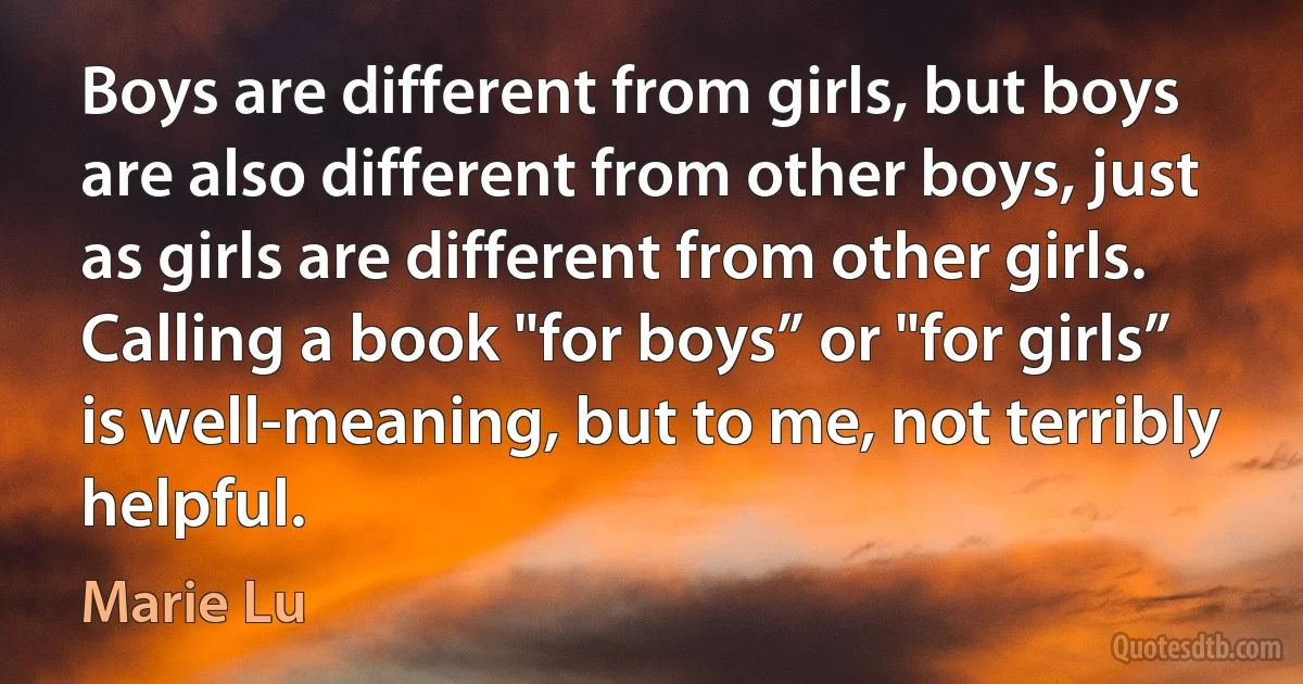 Boys are different from girls, but boys are also different from other boys, just as girls are different from other girls. Calling a book "for boys” or "for girls” is well-meaning, but to me, not terribly helpful. (Marie Lu)