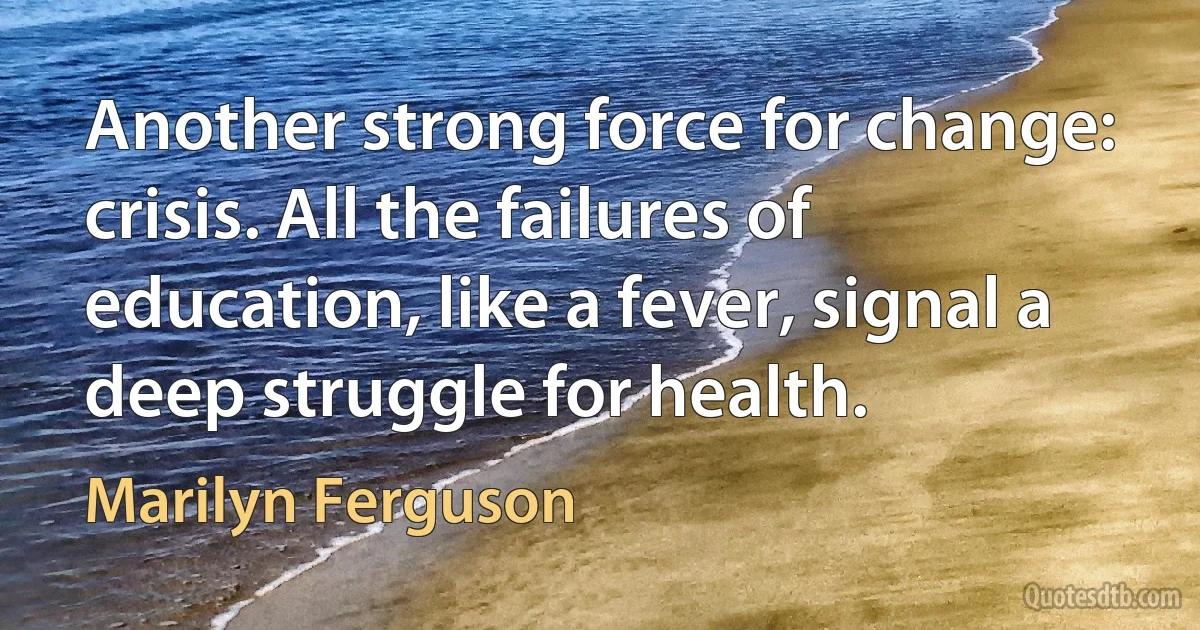 Another strong force for change: crisis. All the failures of education, like a fever, signal a deep struggle for health. (Marilyn Ferguson)