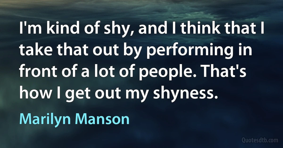 I'm kind of shy, and I think that I take that out by performing in front of a lot of people. That's how I get out my shyness. (Marilyn Manson)