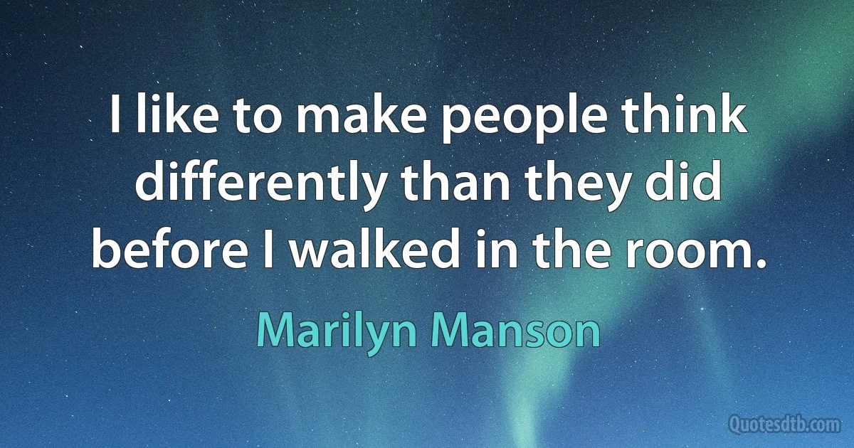 I like to make people think differently than they did before I walked in the room. (Marilyn Manson)