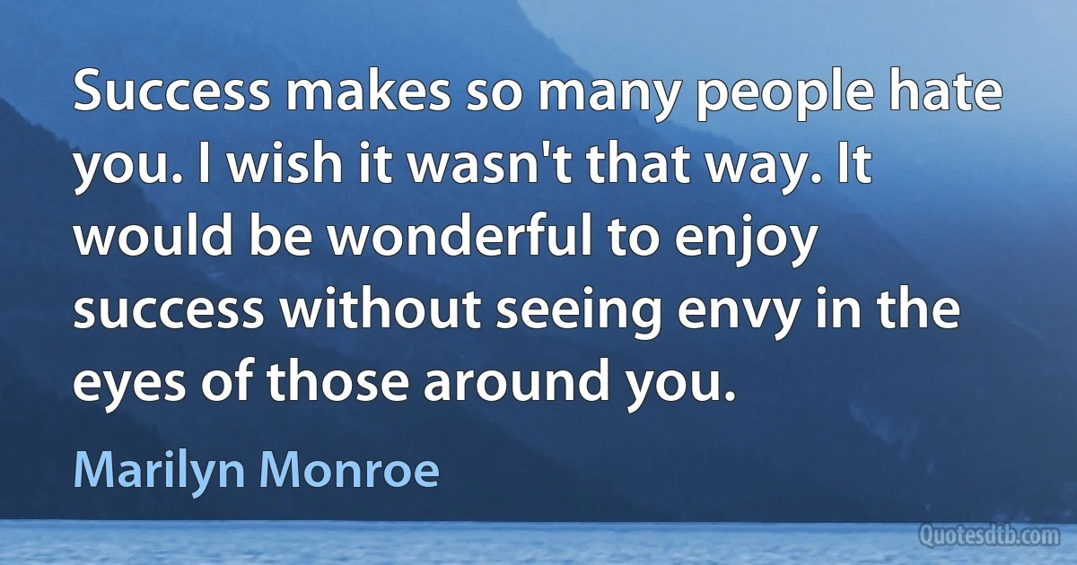 Success makes so many people hate you. I wish it wasn't that way. It would be wonderful to enjoy success without seeing envy in the eyes of those around you. (Marilyn Monroe)