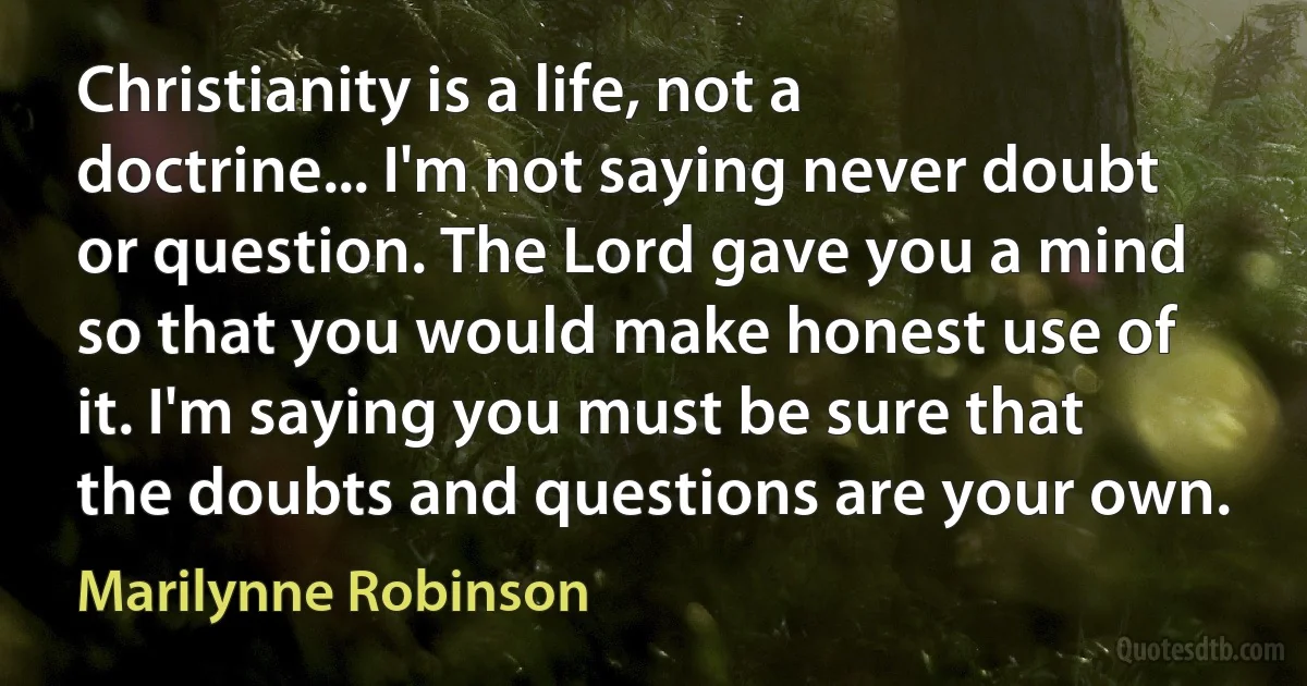 Christianity is a life, not a doctrine... I'm not saying never doubt or question. The Lord gave you a mind so that you would make honest use of it. I'm saying you must be sure that the doubts and questions are your own. (Marilynne Robinson)