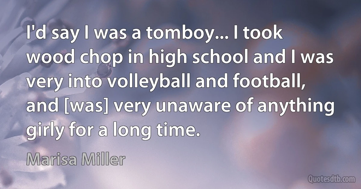 I'd say I was a tomboy... I took wood chop in high school and I was very into volleyball and football, and [was] very unaware of anything girly for a long time. (Marisa Miller)