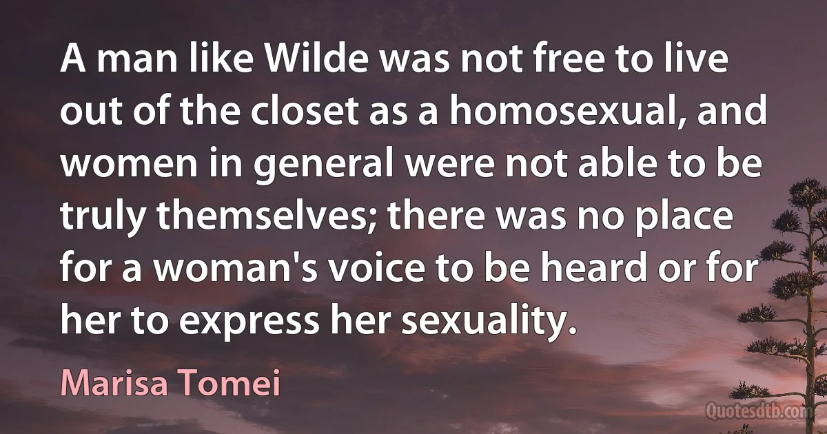 A man like Wilde was not free to live out of the closet as a homosexual, and women in general were not able to be truly themselves; there was no place for a woman's voice to be heard or for her to express her sexuality. (Marisa Tomei)