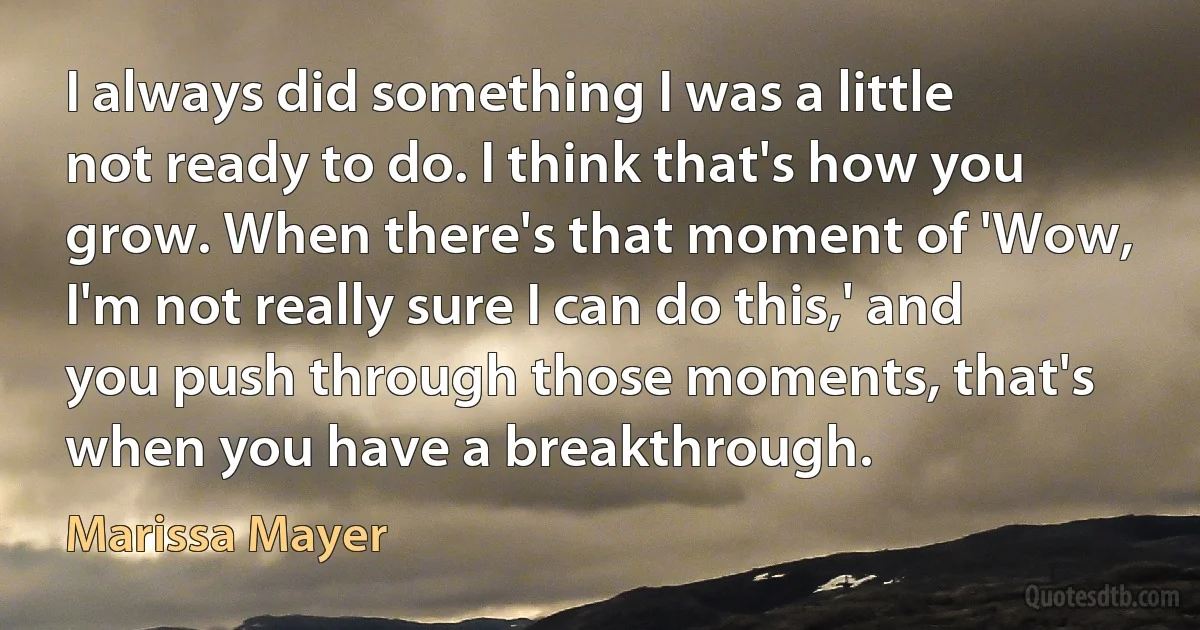 I always did something I was a little not ready to do. I think that's how you grow. When there's that moment of 'Wow, I'm not really sure I can do this,' and you push through those moments, that's when you have a breakthrough. (Marissa Mayer)