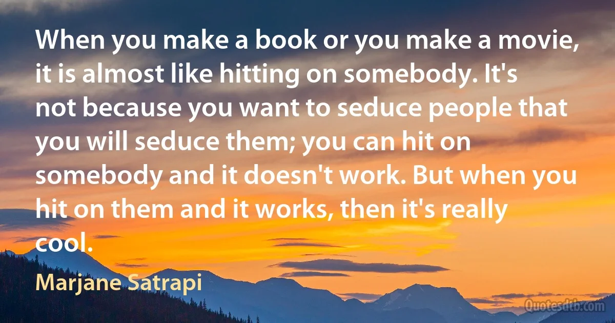 When you make a book or you make a movie, it is almost like hitting on somebody. It's not because you want to seduce people that you will seduce them; you can hit on somebody and it doesn't work. But when you hit on them and it works, then it's really cool. (Marjane Satrapi)