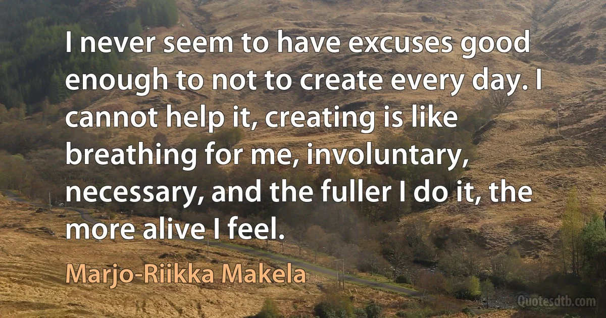 I never seem to have excuses good enough to not to create every day. I cannot help it, creating is like breathing for me, involuntary, necessary, and the fuller I do it, the more alive I feel. (Marjo-Riikka Makela)