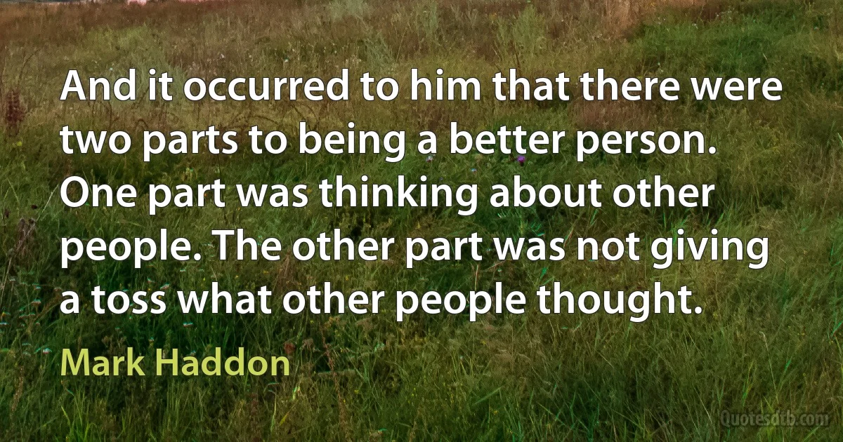 And it occurred to him that there were two parts to being a better person. One part was thinking about other people. The other part was not giving a toss what other people thought. (Mark Haddon)