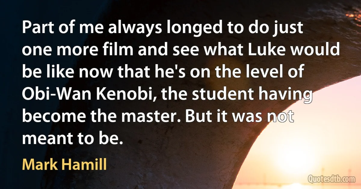 Part of me always longed to do just one more film and see what Luke would be like now that he's on the level of Obi-Wan Kenobi, the student having become the master. But it was not meant to be. (Mark Hamill)