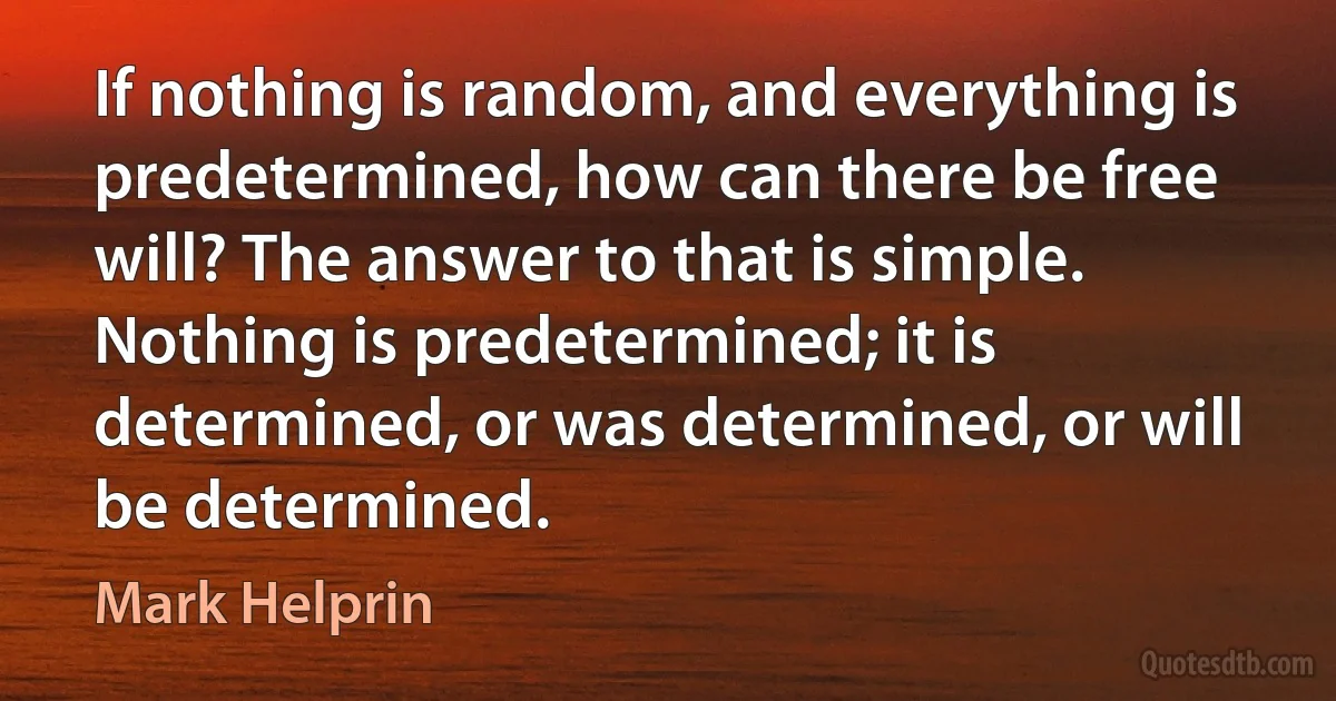 If nothing is random, and everything is predetermined, how can there be free will? The answer to that is simple. Nothing is predetermined; it is determined, or was determined, or will be determined. (Mark Helprin)