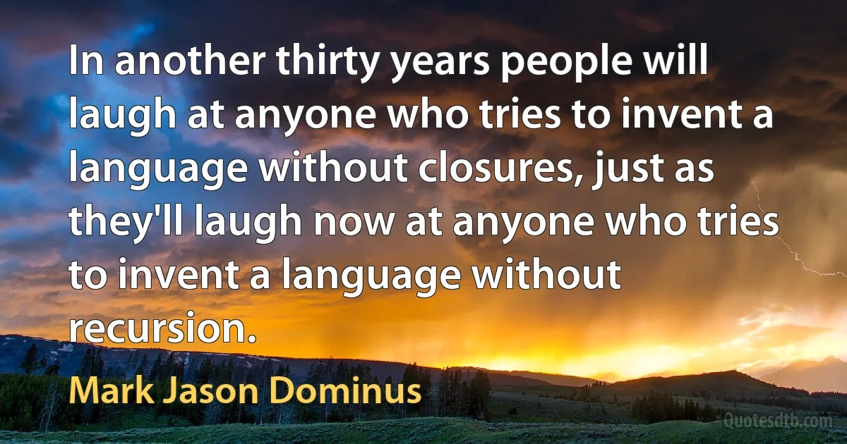 In another thirty years people will laugh at anyone who tries to invent a language without closures, just as they'll laugh now at anyone who tries to invent a language without recursion. (Mark Jason Dominus)