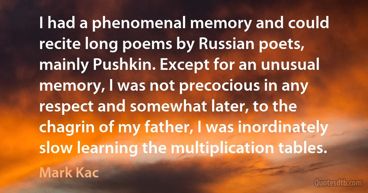 I had a phenomenal memory and could recite long poems by Russian poets, mainly Pushkin. Except for an unusual memory, I was not precocious in any respect and somewhat later, to the chagrin of my father, I was inordinately slow learning the multiplication tables. (Mark Kac)