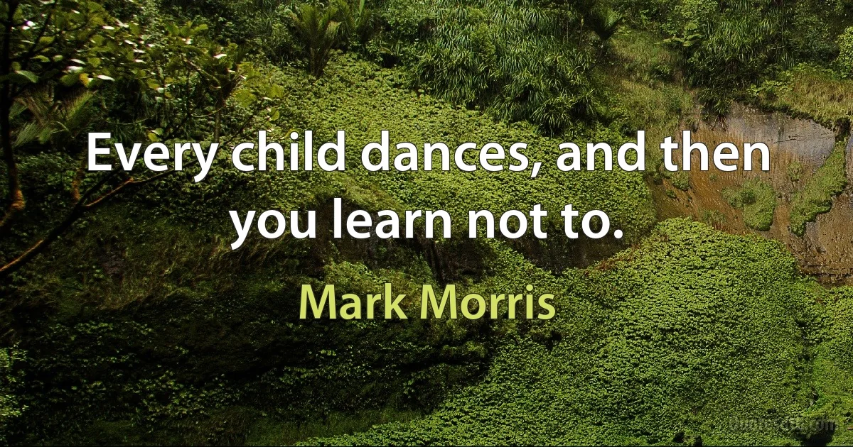 Every child dances, and then you learn not to. (Mark Morris)