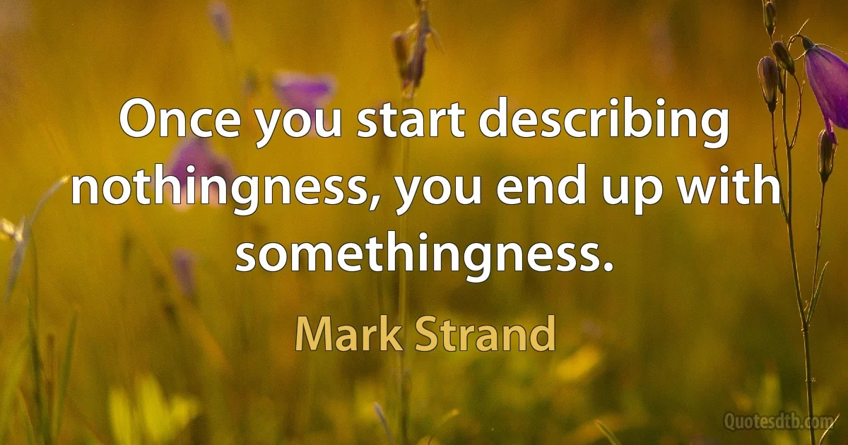 Once you start describing nothingness, you end up with somethingness. (Mark Strand)