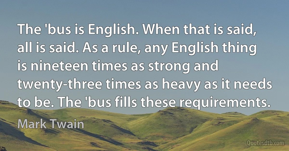 The 'bus is English. When that is said, all is said. As a rule, any English thing is nineteen times as strong and twenty-three times as heavy as it needs to be. The 'bus fills these requirements. (Mark Twain)