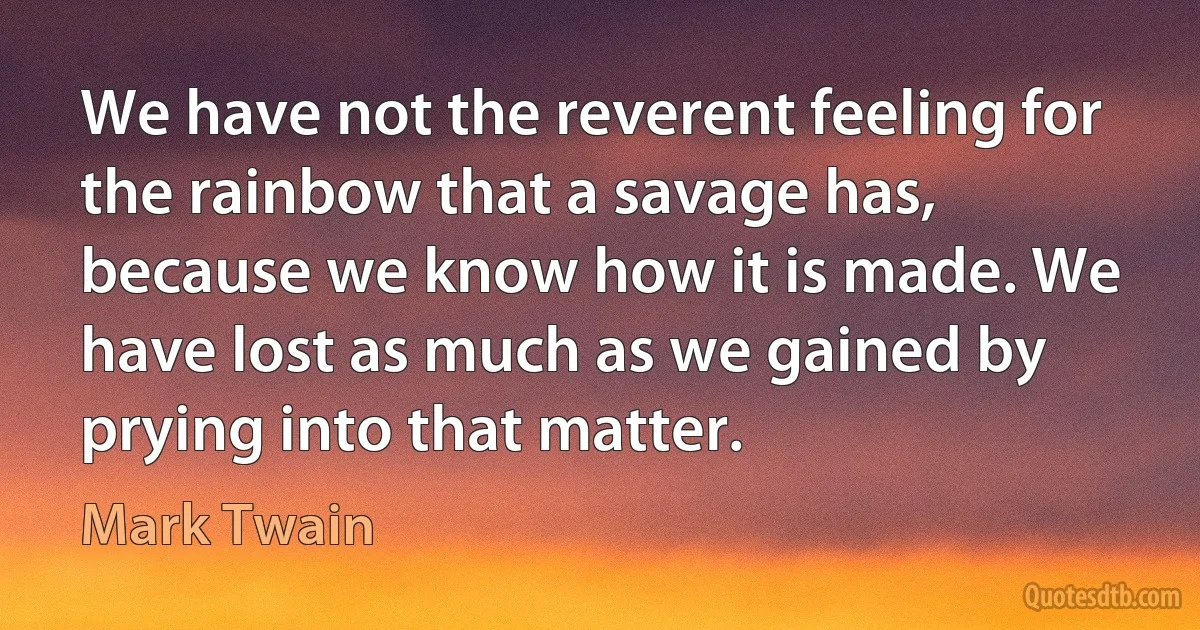 We have not the reverent feeling for the rainbow that a savage has, because we know how it is made. We have lost as much as we gained by prying into that matter. (Mark Twain)