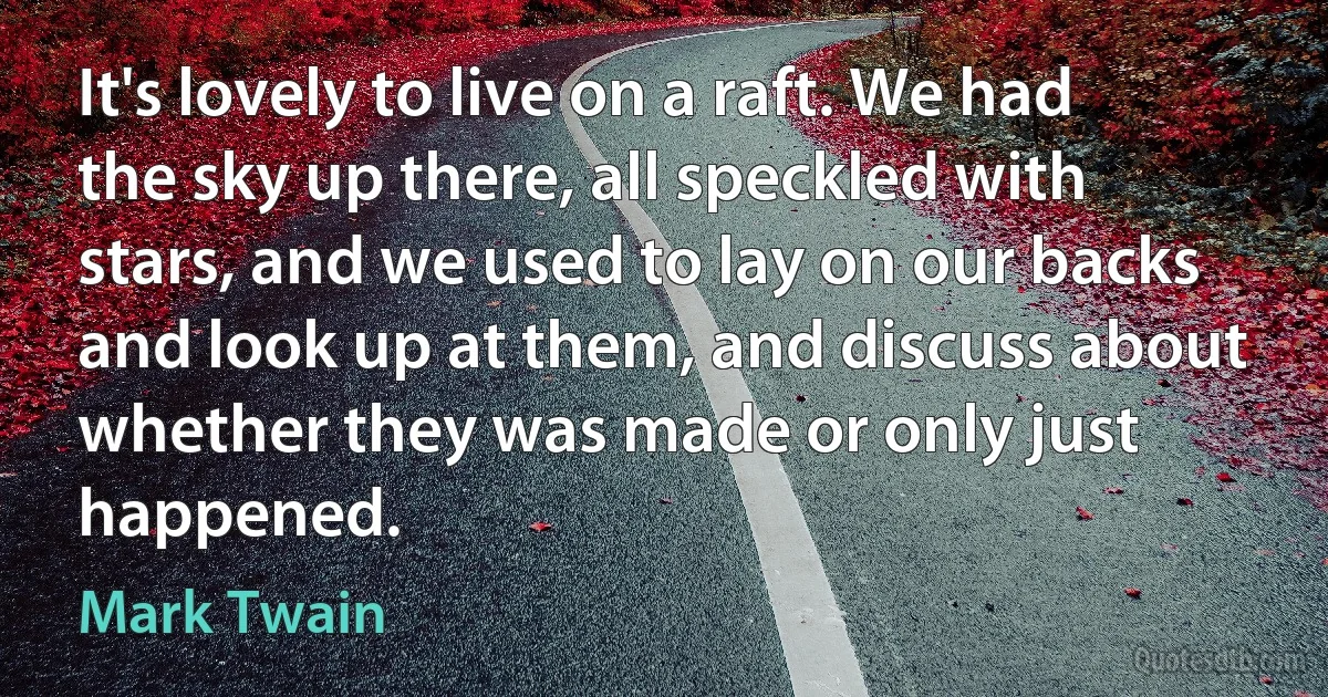 It's lovely to live on a raft. We had the sky up there, all speckled with stars, and we used to lay on our backs and look up at them, and discuss about whether they was made or only just happened. (Mark Twain)