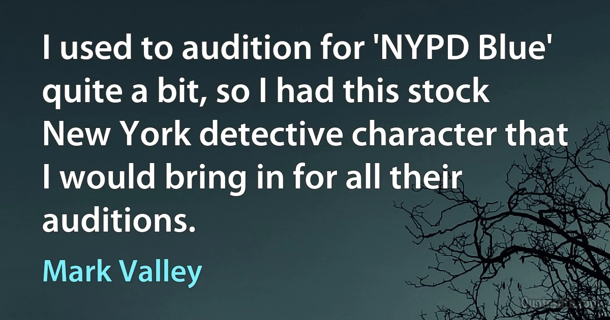 I used to audition for 'NYPD Blue' quite a bit, so I had this stock New York detective character that I would bring in for all their auditions. (Mark Valley)