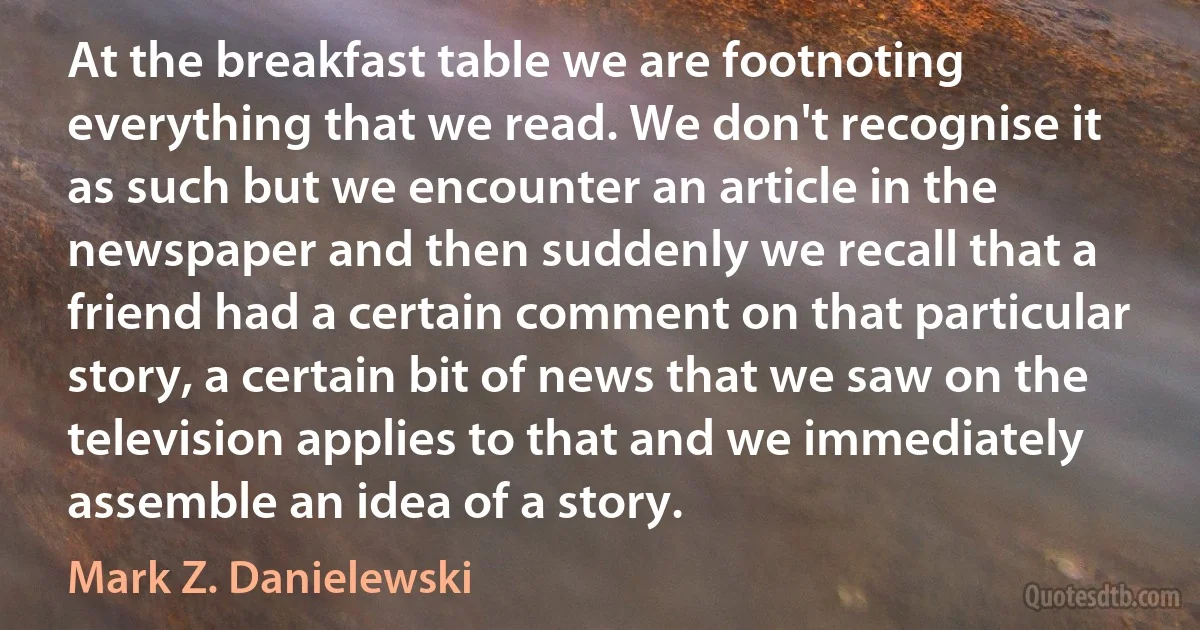 At the breakfast table we are footnoting everything that we read. We don't recognise it as such but we encounter an article in the newspaper and then suddenly we recall that a friend had a certain comment on that particular story, a certain bit of news that we saw on the television applies to that and we immediately assemble an idea of a story. (Mark Z. Danielewski)