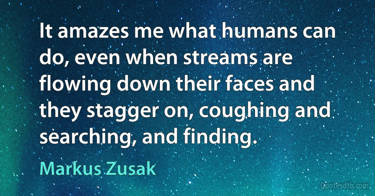 It amazes me what humans can do, even when streams are flowing down their faces and they stagger on, coughing and searching, and finding. (Markus Zusak)