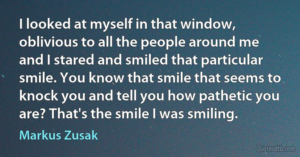 I looked at myself in that window, oblivious to all the people around me and I stared and smiled that particular smile. You know that smile that seems to knock you and tell you how pathetic you are? That's the smile I was smiling. (Markus Zusak)