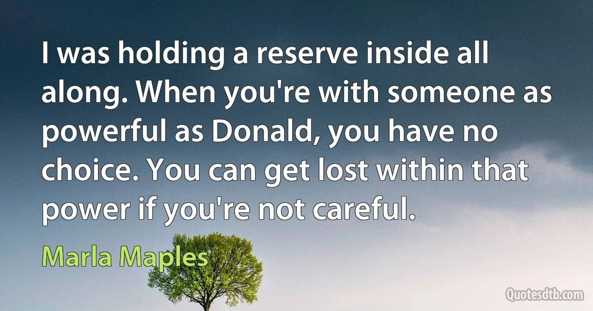 I was holding a reserve inside all along. When you're with someone as powerful as Donald, you have no choice. You can get lost within that power if you're not careful. (Marla Maples)