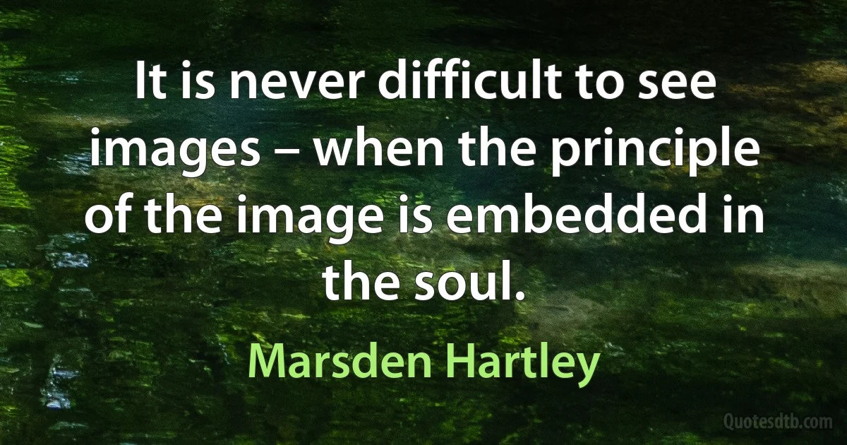 It is never difficult to see images – when the principle of the image is embedded in the soul. (Marsden Hartley)