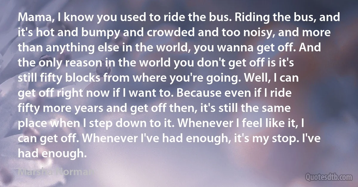 Mama, I know you used to ride the bus. Riding the bus, and it's hot and bumpy and crowded and too noisy, and more than anything else in the world, you wanna get off. And the only reason in the world you don't get off is it's still fifty blocks from where you're going. Well, I can get off right now if I want to. Because even if I ride fifty more years and get off then, it's still the same place when I step down to it. Whenever I feel like it, I can get off. Whenever I've had enough, it's my stop. I've had enough. (Marsha Norman)