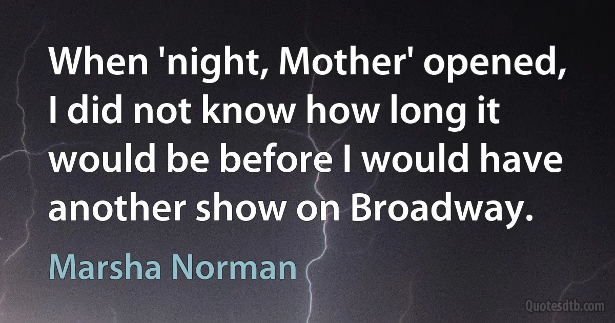 When 'night, Mother' opened, I did not know how long it would be before I would have another show on Broadway. (Marsha Norman)