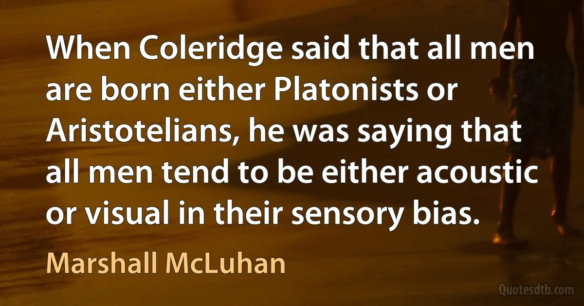 When Coleridge said that all men are born either Platonists or Aristotelians, he was saying that all men tend to be either acoustic or visual in their sensory bias. (Marshall McLuhan)