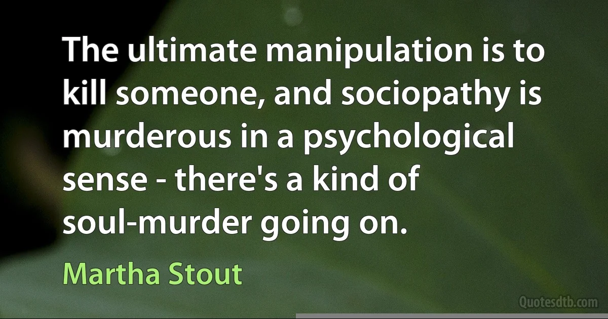 The ultimate manipulation is to kill someone, and sociopathy is murderous in a psychological sense - there's a kind of soul-murder going on. (Martha Stout)