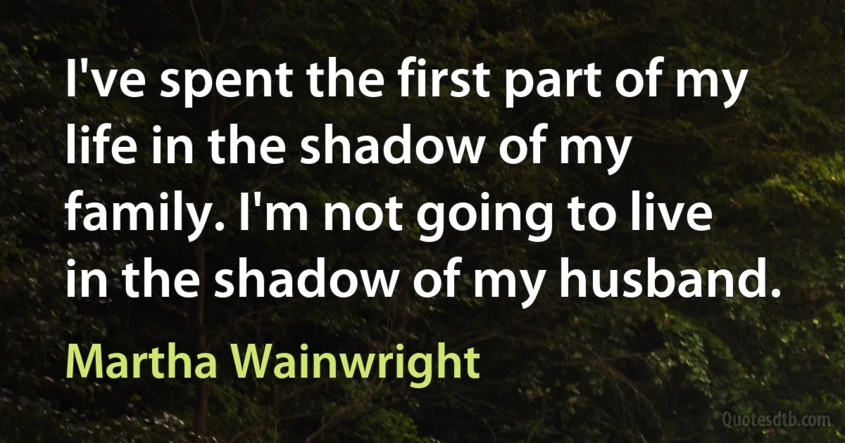 I've spent the first part of my life in the shadow of my family. I'm not going to live in the shadow of my husband. (Martha Wainwright)