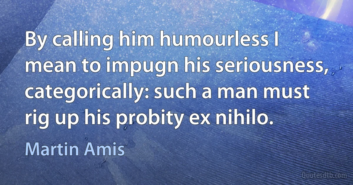 By calling him humourless I mean to impugn his seriousness, categorically: such a man must rig up his probity ex nihilo. (Martin Amis)