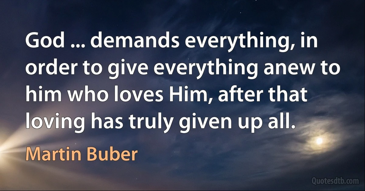 God ... demands everything, in order to give everything anew to him who loves Him, after that loving has truly given up all. (Martin Buber)