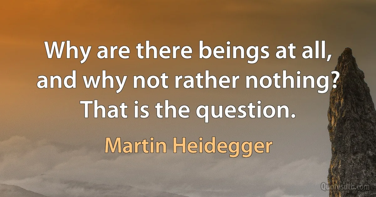 Why are there beings at all, and why not rather nothing? That is the question. (Martin Heidegger)